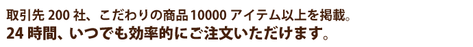 取引先200社、こだわりの商品10000アイテム以上を掲載。24時間、いつでも効率的にご注文いただけます。