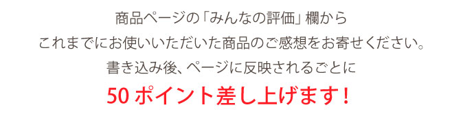 商品ページの「みんなの評価」欄から
これまでにお使いいただいた商品のご感想をお寄せください。書き込み後、ページに反映されるごとに50ポイント差し上げます!